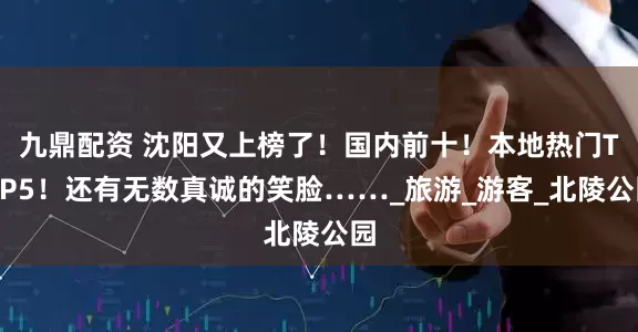 九鼎配资 沈阳又上榜了！国内前十！本地热门TOP5！还有无数真诚的笑脸……_旅游_游客_北陵公园