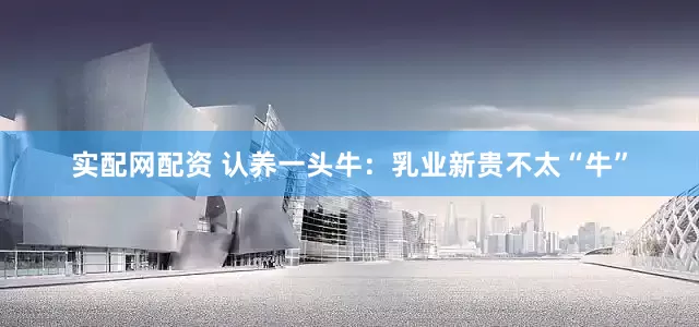 实配网配资 认养一头牛：乳业新贵不太“牛”