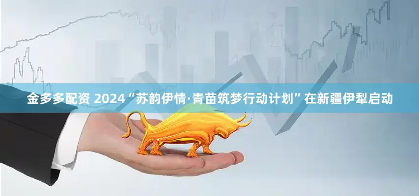 金多多配资 2024“苏韵伊情·青苗筑梦行动计划”在新疆伊犁启动