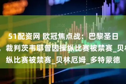 51配资网 欧冠焦点战：巴黎圣日耳曼对阵阿森纳，裁判茨韦耶曾因操纵比赛被禁赛_贝林厄姆_多特蒙德