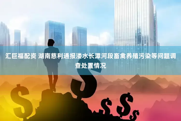 汇巨福配资 湖南慈利通报溇水长潭河段畜禽养殖污染等问题调查处置情况