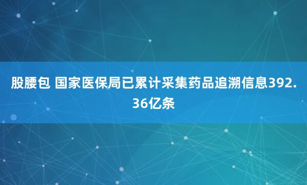 股腰包 国家医保局已累计采集药品追溯信息392.36亿条
