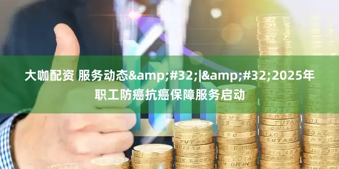 大咖配资 服务动态&#32;|&#32;2025年职工防癌抗癌保障服务启动