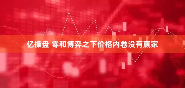 亿操盘 零和博弈之下价格内卷没有赢家