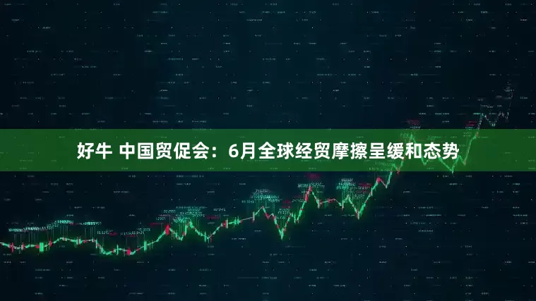 好牛 中国贸促会：6月全球经贸摩擦呈缓和态势
