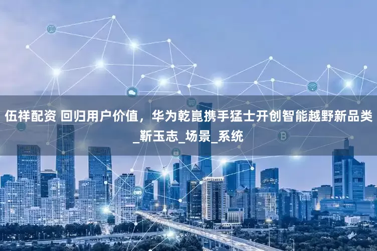伍祥配资 回归用户价值，华为乾崑携手猛士开创智能越野新品类_靳玉志_场景_系统