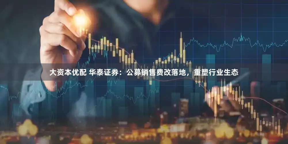 大资本优配 华泰证券：公募销售费改落地，重塑行业生态