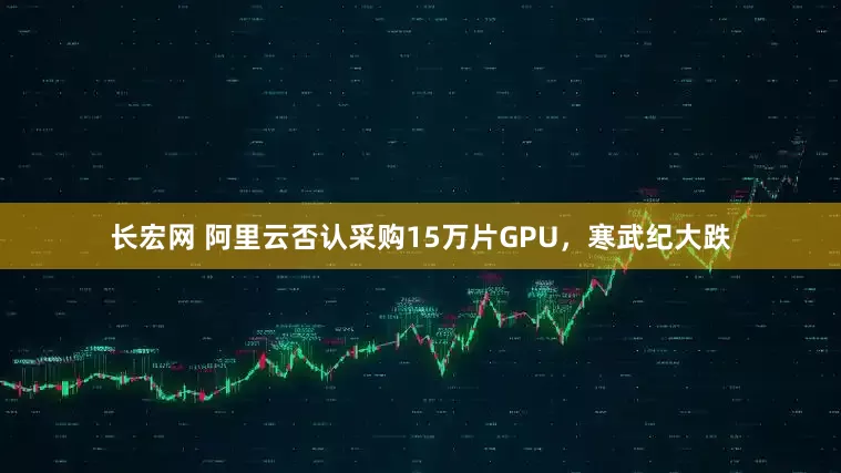 长宏网 阿里云否认采购15万片GPU，寒武纪大跌