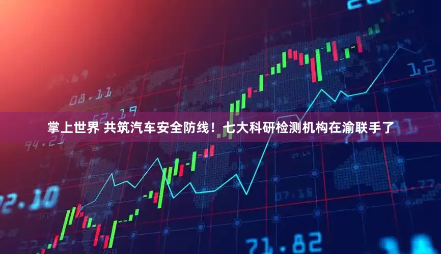 掌上世界 共筑汽车安全防线！七大科研检测机构在渝联手了