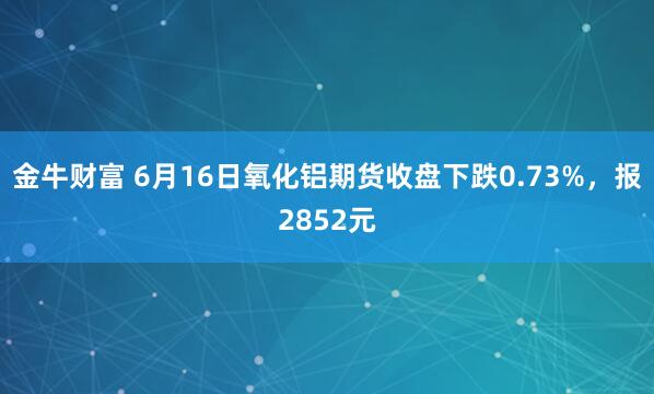 金牛财富 6月16日氧化铝期货收盘下跌0.73%，报2852元