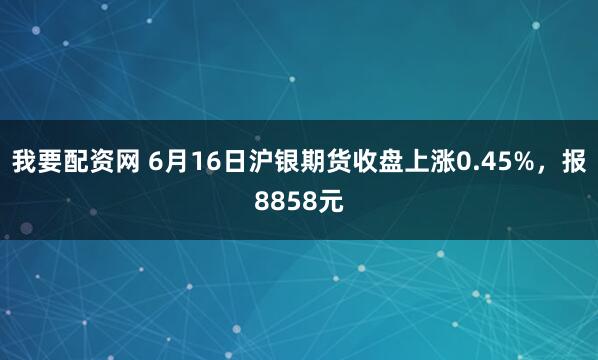 我要配资网 6月16日沪银期货收盘上涨0.45%，报8858元