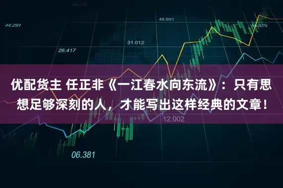 优配货主 任正非《一江春水向东流》：只有思想足够深刻的人，才能写出这样经典的文章！