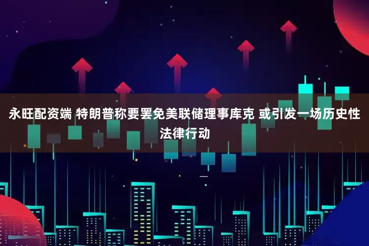 永旺配资端 特朗普称要罢免美联储理事库克 或引发一场历史性法律行动