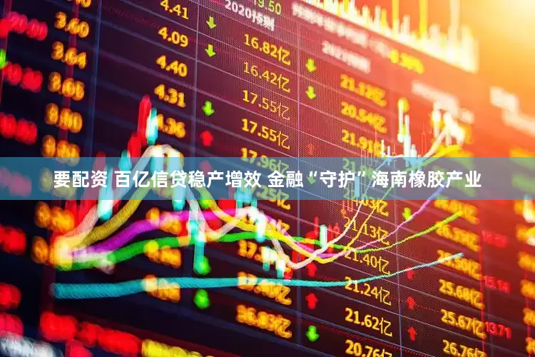 要配资 百亿信贷稳产增效 金融“守护”海南橡胶产业