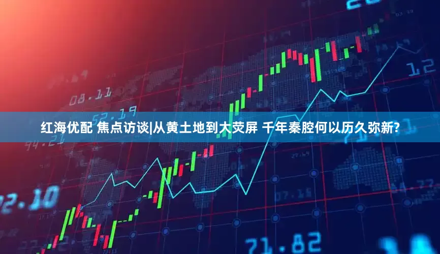红海优配 焦点访谈|从黄土地到大荧屏 千年秦腔何以历久弥新?